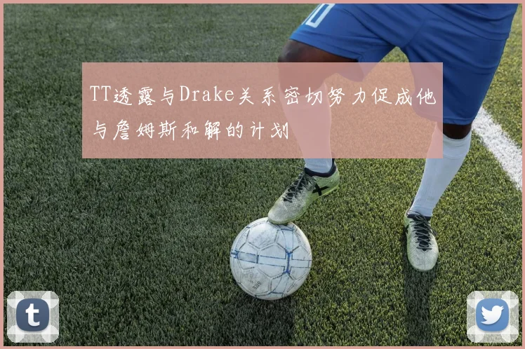 TT透露与Drake关系密切努力促成他与詹姆斯和解的计划