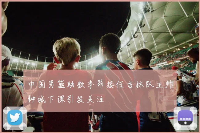 中国男篮助教李昂接任吉林队主帅钟诚下课引发关注