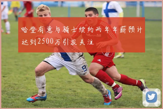 哈登有意与骑士续约两年年薪预计达到2500万引发关注