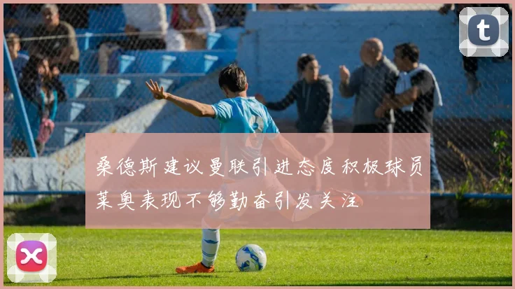 桑德斯建议曼联引进态度积极球员莱奥表现不够勤奋引发关注