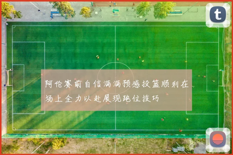 阿伦赛前自信满满预感投篮顺利在场上全力以赴展现跑位技巧