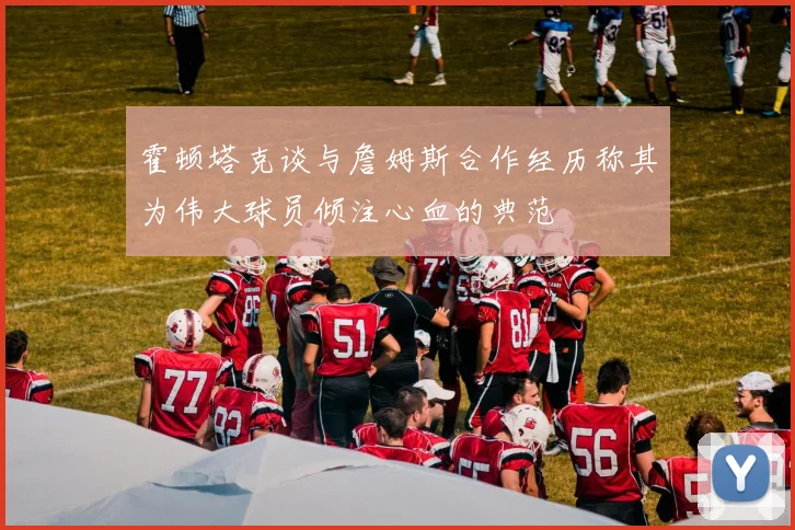 霍顿塔克谈与詹姆斯合作经历称其为伟大球员倾注心血的典范