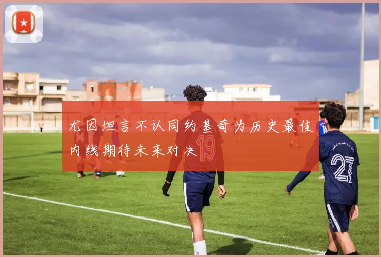 尤因坦言不认同约基奇为历史最佳内线期待未来对决