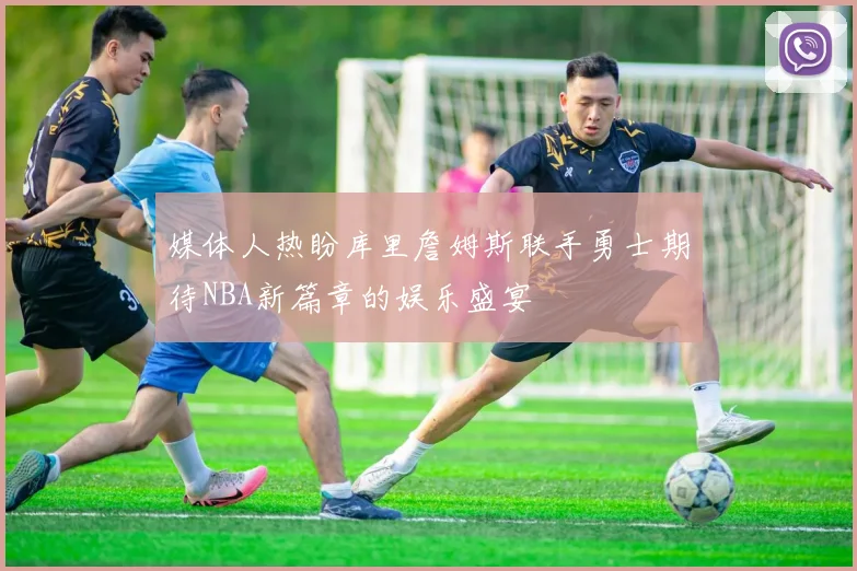 媒体人热盼库里詹姆斯联手勇士期待NBA新篇章的娱乐盛宴