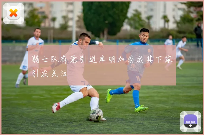 骑士队有意引进库明加或成其下家引发关注