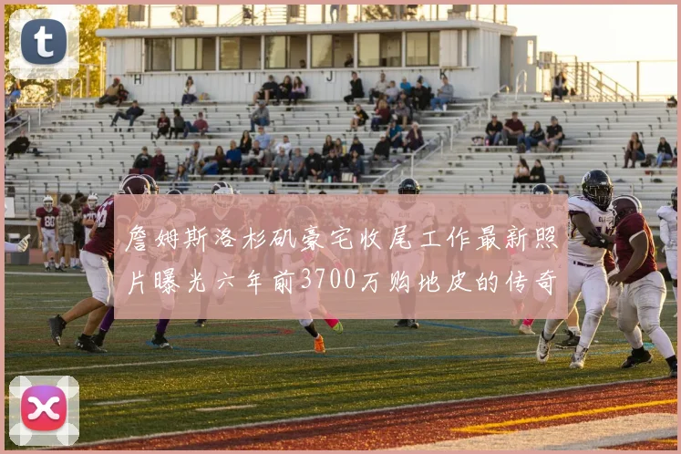 詹姆斯洛杉矶豪宅收尾工作最新照片曝光六年前3700万购地皮的传奇故事