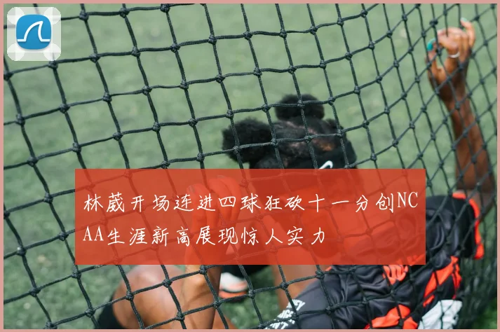 林葳开场连进四球狂砍十一分创NCAA生涯新高展现惊人实力