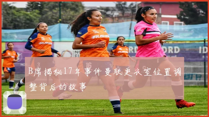 B席揭秘17年事件曼联更衣室位置调整背后的故事