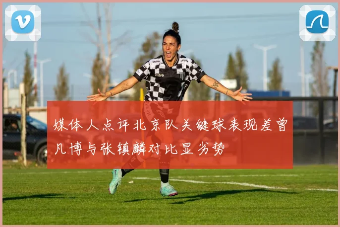 媒体人点评北京队关键球表现差曾凡博与张镇麟对比显劣势