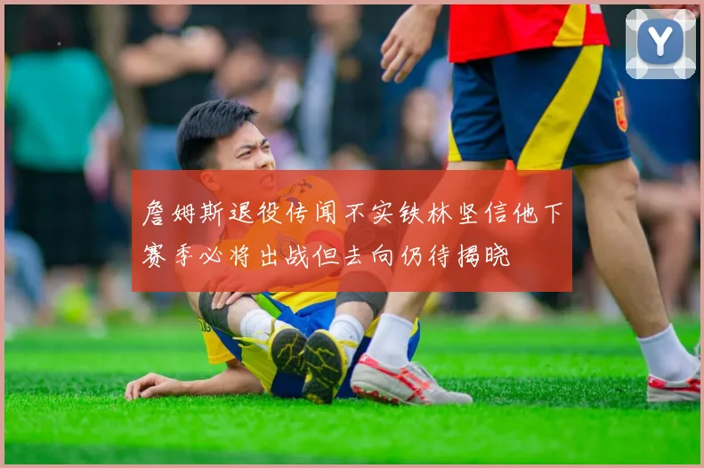 詹姆斯退役传闻不实铁林坚信他下赛季必将出战但去向仍待揭晓