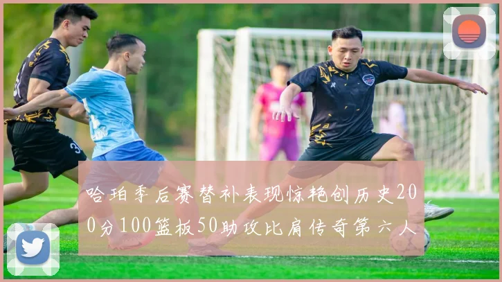 哈珀季后赛替补表现惊艳创历史200分100篮板50助攻比肩传奇第六人
