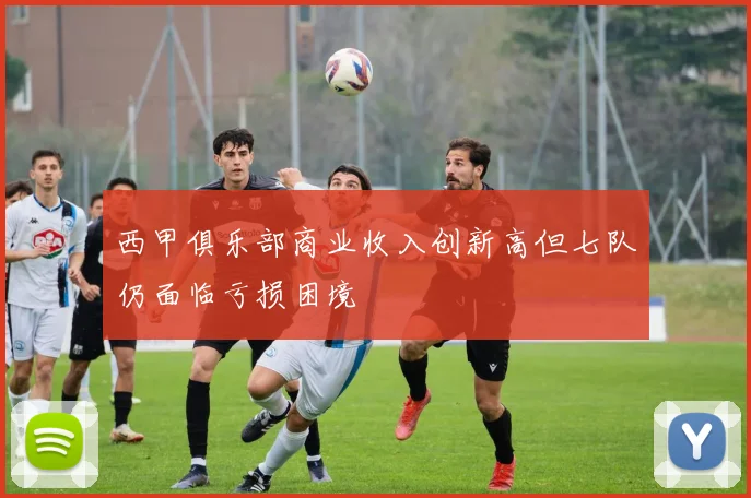 西甲俱乐部商业收入创新高但七队仍面临亏损困境