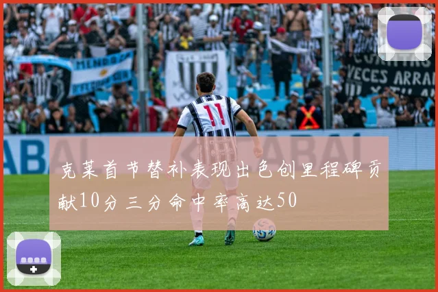 克莱首节替补表现出色创里程碑贡献10分三分命中率高达50