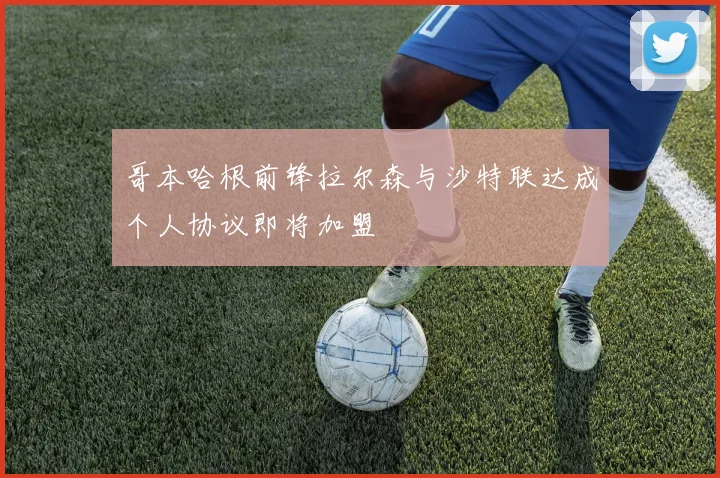 哥本哈根前锋拉尔森与沙特联达成个人协议即将加盟